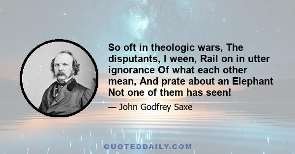 So oft in theologic wars, The disputants, I ween, Rail on in utter ignorance Of what each other mean, And prate about an Elephant Not one of them has seen!