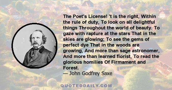 The Poet's License! 't is the right, Within the rule of duty, To look on all delightful things Throughout the world of beauty. To gaze with rapture at the stars That in the skies are glowing; To see the gems of perfect