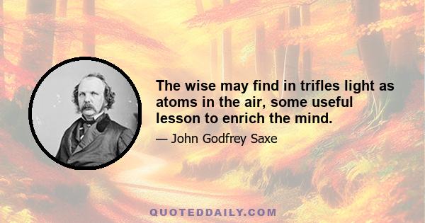 The wise may find in trifles light as atoms in the air, some useful lesson to enrich the mind.