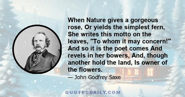 When Nature gives a gorgeous rose, Or yields the simplest fern, She writes this motto on the leaves, To whom it may concern! And so it is the poet comes And revels in her bowers, And, though another hold the land, Is