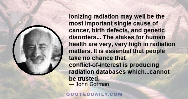 Ionizing radiation may well be the most important single cause of cancer, birth defects, and genetic disorders... The stakes for human health are very, very high in radiation matters. It is essential that people take no 