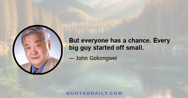 But everyone has a chance. Every big guy started off small.