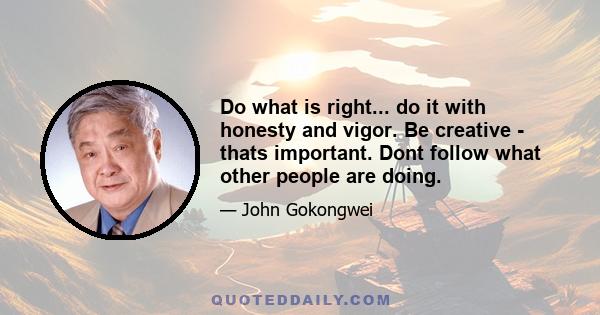 Do what is right... do it with honesty and vigor. Be creative - thats important. Dont follow what other people are doing.