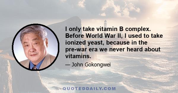 I only take vitamin B complex. Before World War II, I used to take ionized yeast, because in the pre-war era we never heard about vitamins.