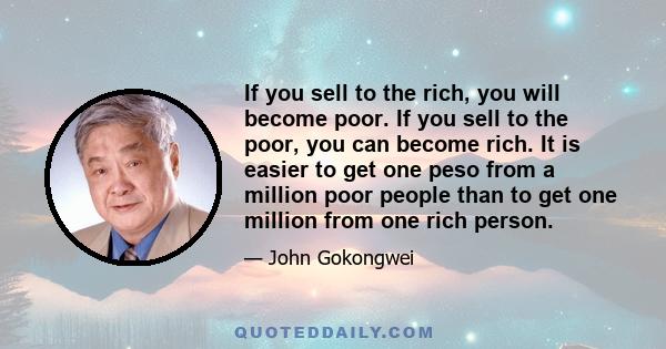 If you sell to the rich, you will become poor. If you sell to the poor, you can become rich. It is easier to get one peso from a million poor people than to get one million from one rich person.