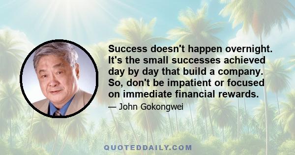 Success doesn't happen overnight. It's the small successes achieved day by day that build a company. So, don't be impatient or focused on immediate financial rewards.