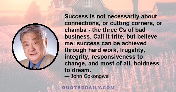 Success is not necessarily about connections, or cutting corners, or chamba - the three Cs of bad business. Call it trite, but believe me: success can be achieved through hard work, frugality, integrity, responsiveness