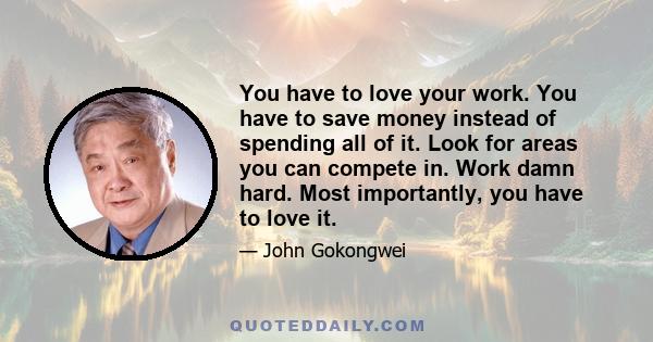 You have to love your work. You have to save money instead of spending all of it. Look for areas you can compete in. Work damn hard. Most importantly, you have to love it.