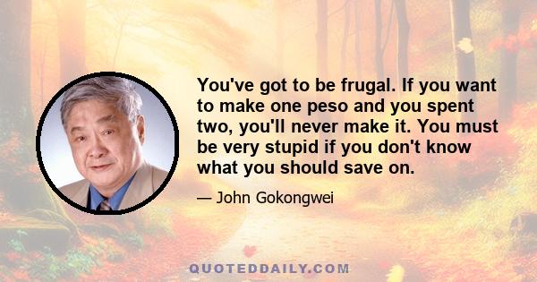 You've got to be frugal. If you want to make one peso and you spent two, you'll never make it. You must be very stupid if you don't know what you should save on.