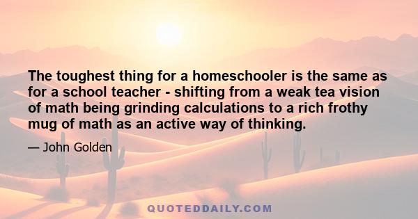 The toughest thing for a homeschooler is the same as for a school teacher - shifting from a weak tea vision of math being grinding calculations to a rich frothy mug of math as an active way of thinking.