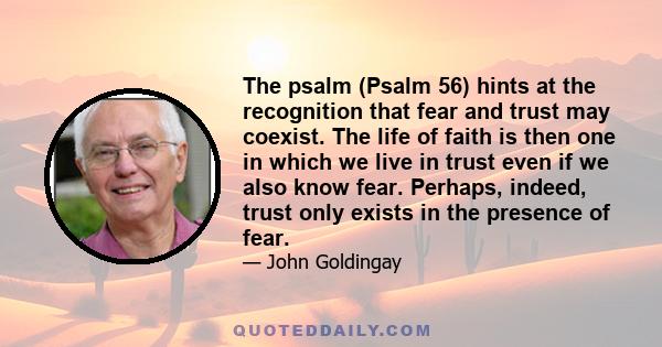 The psalm (Psalm 56) hints at the recognition that fear and trust may coexist. The life of faith is then one in which we live in trust even if we also know fear. Perhaps, indeed, trust only exists in the presence of