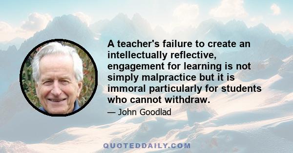 A teacher's failure to create an intellectually reflective, engagement for learning is not simply malpractice but it is immoral particularly for students who cannot withdraw.