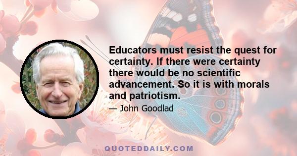 Educators must resist the quest for certainty. If there were certainty there would be no scientific advancement. So it is with morals and patriotism.