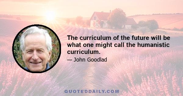 The curriculum of the future will be what one might call the humanistic curriculum.