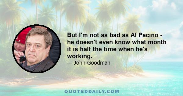 But I'm not as bad as Al Pacino - he doesn't even know what month it is half the time when he's working.