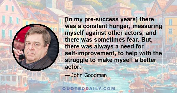 [In my pre-success years] there was a constant hunger, measuring myself against other actors, and there was sometimes fear. But, there was always a need for self-improvement, to help with the struggle to make myself a