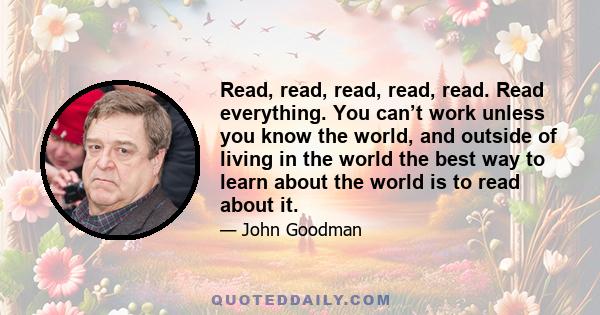 Read, read, read, read, read. Read everything. You can’t work unless you know the world, and outside of living in the world the best way to learn about the world is to read about it.