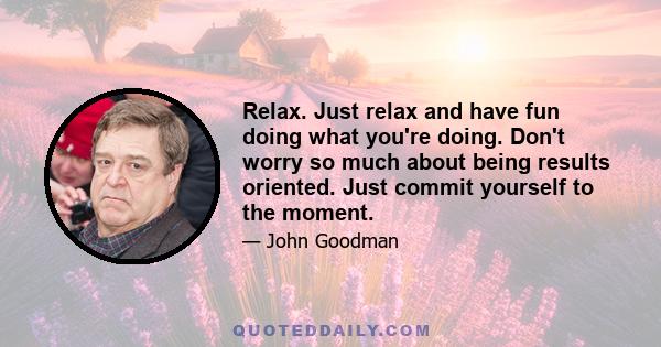 Relax. Just relax and have fun doing what you're doing. Don't worry so much about being results oriented. Just commit yourself to the moment.