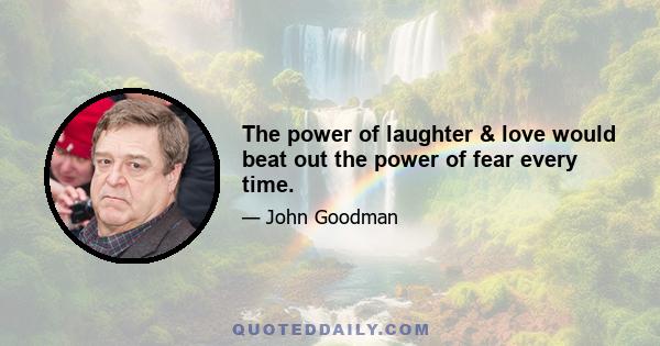 The power of laughter & love would beat out the power of fear every time.