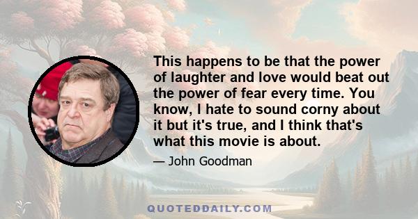 This happens to be that the power of laughter and love would beat out the power of fear every time. You know, I hate to sound corny about it but it's true, and I think that's what this movie is about.