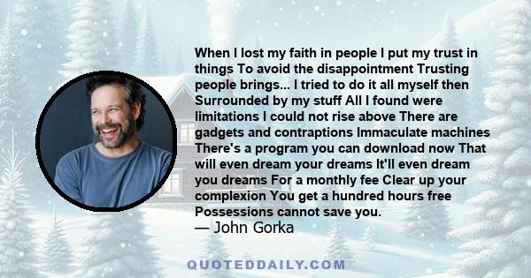 When I lost my faith in people I put my trust in things To avoid the disappointment Trusting people brings... I tried to do it all myself then Surrounded by my stuff All I found were limitations I could not rise above