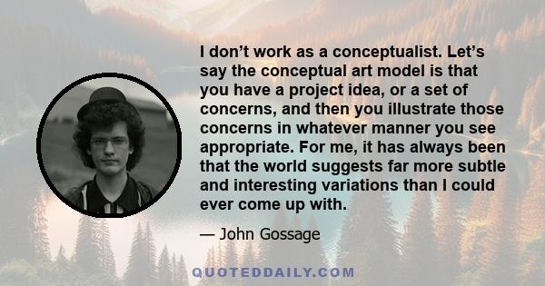 I don’t work as a conceptualist. Let’s say the conceptual art model is that you have a project idea, or a set of concerns, and then you illustrate those concerns in whatever manner you see appropriate. For me, it has