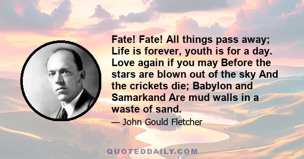 Fate! Fate! All things pass away; Life is forever, youth is for a day. Love again if you may Before the stars are blown out of the sky And the crickets die; Babylon and Samarkand Are mud walls in a waste of sand.