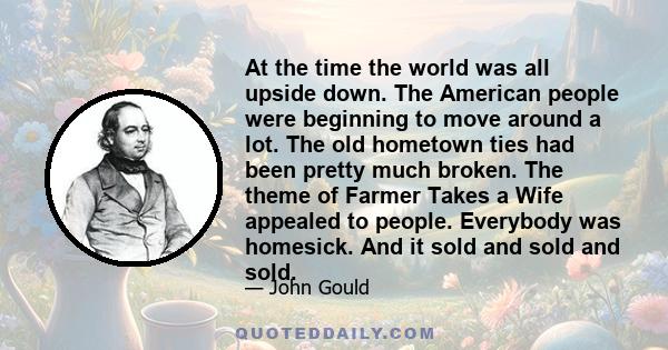 At the time the world was all upside down. The American people were beginning to move around a lot. The old hometown ties had been pretty much broken. The theme of Farmer Takes a Wife appealed to people. Everybody was