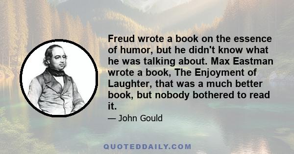 Freud wrote a book on the essence of humor, but he didn't know what he was talking about. Max Eastman wrote a book, The Enjoyment of Laughter, that was a much better book, but nobody bothered to read it.