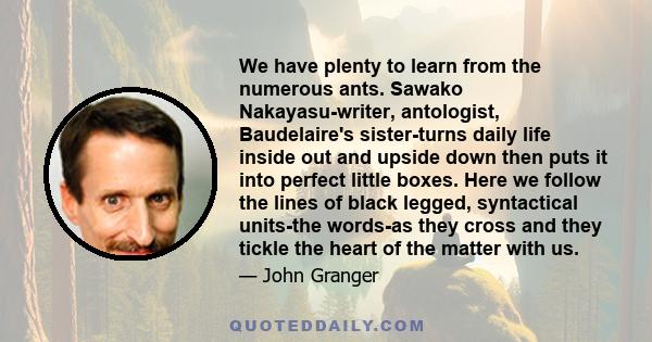 We have plenty to learn from the numerous ants. Sawako Nakayasu-writer, antologist, Baudelaire's sister-turns daily life inside out and upside down then puts it into perfect little boxes. Here we follow the lines of