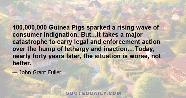 100,000,000 Guinea Pigs sparked a rising wave of consumer indignation. But...it takes a major catastrophe to carry legal and enforcement action over the hump of lethargy and inaction....Today, nearly forty years later,