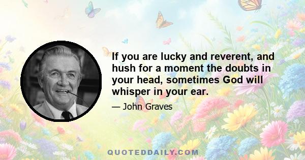 If you are lucky and reverent, and hush for a moment the doubts in your head, sometimes God will whisper in your ear.