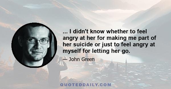 ... I didn't know whether to feel angry at her for making me part of her suicide or just to feel angry at myself for letting her go.