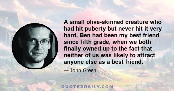 A small olive-skinned creature who had hit puberty but never hit it very hard, Ben had been my best friend since fifth grade, when we both finally owned up to the fact that neither of us was likely to attract anyone