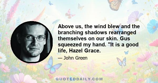 Above us, the wind blew and the branching shadows rearranged themselves on our skin. Gus squeezed my hand. It is a good life, Hazel Grace.