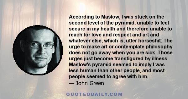 According to Maslow, I was stuck on the second level of the pyramid, unable to feel secure in my health and therefore unable to reach for love and respect and art and whatever else, which is, utter horseshit: The urge