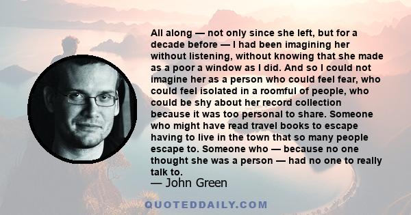 All along — not only since she left, but for a decade before — I had been imagining her without listening, without knowing that she made as a poor a window as I did. And so I could not imagine her as a person who could