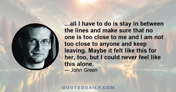 ...all I have to do is stay in between the lines and make sure that no one is too close to me and I am not too close to anyone and keep leaving. Maybe it felt like this for her, too, but I could never feel like this