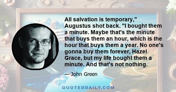 All salvation is temporary, Augustus shot back. I bought them a minute. Maybe that's the minute that buys them an hour, which is the hour that buys them a year. No one's gonna buy them forever, Hazel Grace, but my life