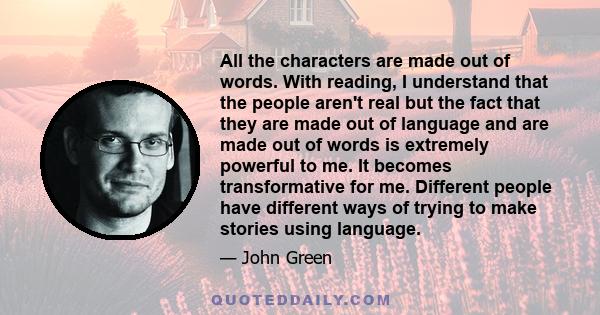 All the characters are made out of words. With reading, I understand that the people aren't real but the fact that they are made out of language and are made out of words is extremely powerful to me. It becomes