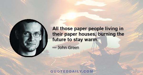 All those paper people living in their paper houses, burning the future to stay warm.