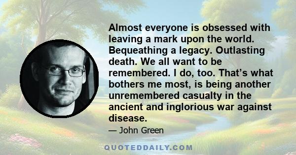 Almost everyone is obsessed with leaving a mark upon the world. Bequeathing a legacy. Outlasting death. We all want to be remembered. I do, too. That’s what bothers me most, is being another unremembered casualty in the 