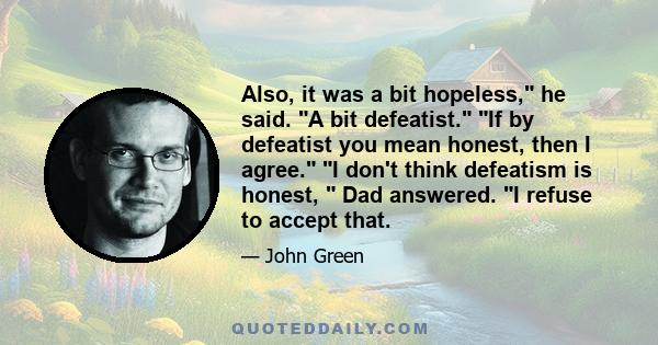 Also, it was a bit hopeless, he said. A bit defeatist. If by defeatist you mean honest, then I agree. I don't think defeatism is honest,  Dad answered. I refuse to accept that.