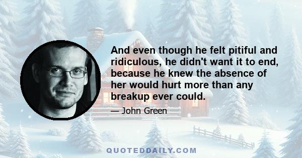 And even though he felt pitiful and ridiculous, he didn't want it to end, because he knew the absence of her would hurt more than any breakup ever could.