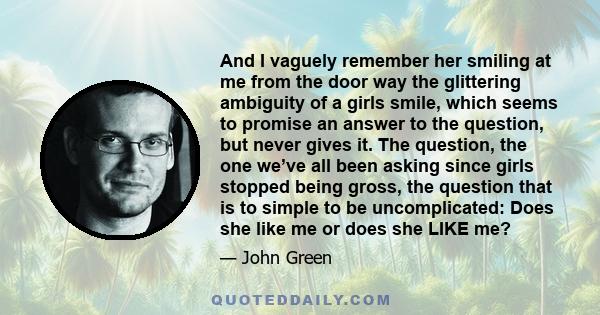 And I vaguely remember her smiling at me from the door way the glittering ambiguity of a girls smile, which seems to promise an answer to the question, but never gives it. The question, the one we’ve all been asking