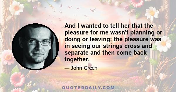 And I wanted to tell her that the pleasure for me wasn't planning or doing or leaving; the pleasure was in seeing our strings cross and separate and then come back together.