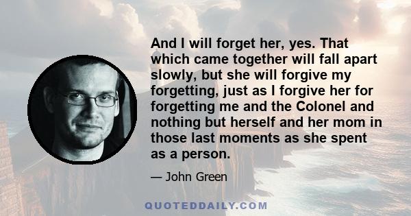 And I will forget her, yes. That which came together will fall apart slowly, but she will forgive my forgetting, just as I forgive her for forgetting me and the Colonel and nothing but herself and her mom in those last