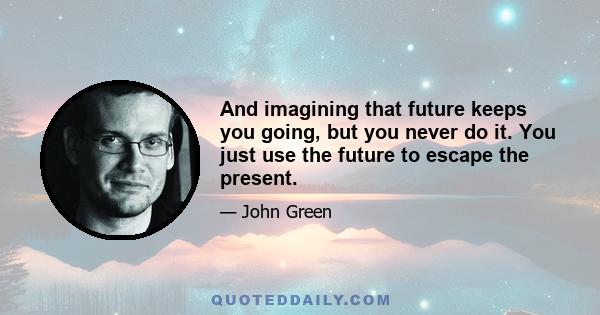 And imagining that future keeps you going, but you never do it. You just use the future to escape the present.