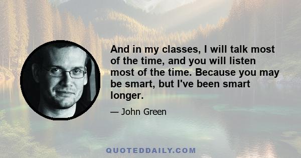 And in my classes, I will talk most of the time, and you will listen most of the time. Because you may be smart, but I've been smart longer.