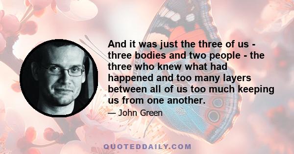 And it was just the three of us - three bodies and two people - the three who knew what had happened and too many layers between all of us too much keeping us from one another.